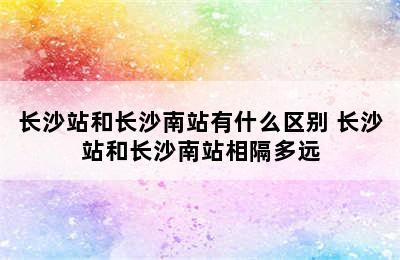 长沙站和长沙南站有什么区别 长沙站和长沙南站相隔多远